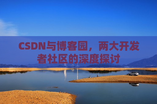 CSDN与博客园,两大开发者社区的深度探讨 CSDN与博客园,两大开发者社区的深度探讨